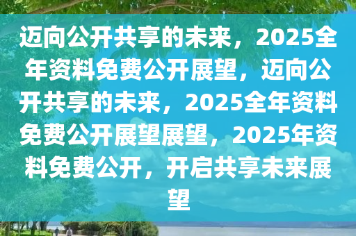 2025全年资料免费公开,迈向公开透明，2025全年资料免费公开的未来展望